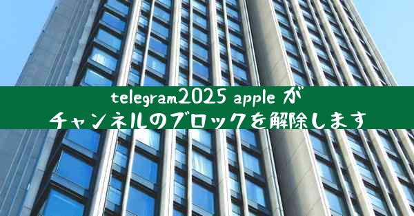 telegram2025 apple がチャンネルのブロックを解除します