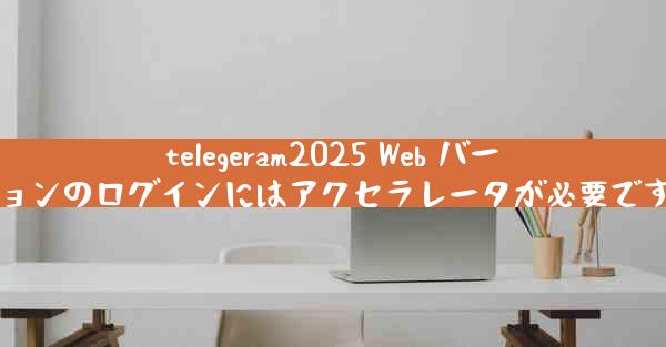 telegeram2025 Web バージョンのログインにはアクセラレータが必要ですか