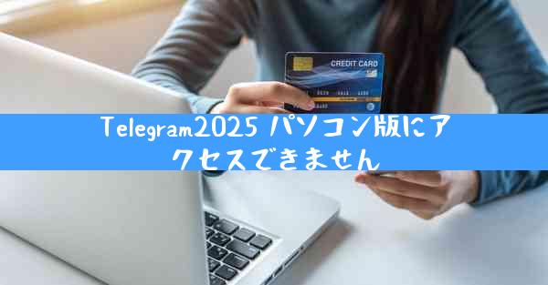 Telegram2025 パソコン版にアクセスできません