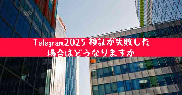 Telegram2025 検証が失敗した場合はどうなりますか