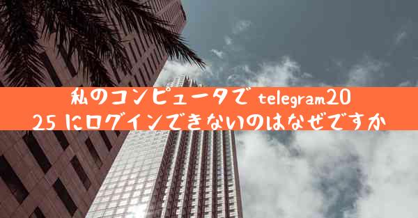 私のコンピュータで telegram2025 にログインできないのはなぜですか