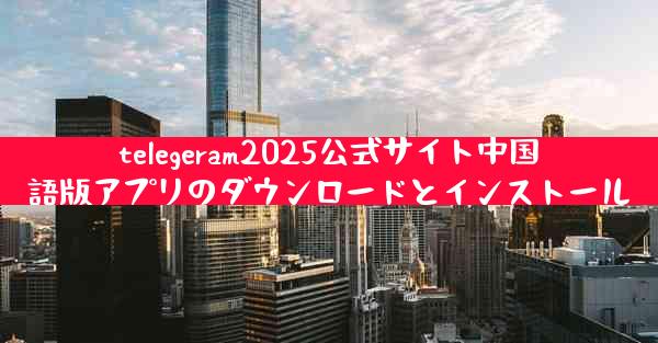 telegeram2025公式サイト中国語版アプリのダウンロードとインストール