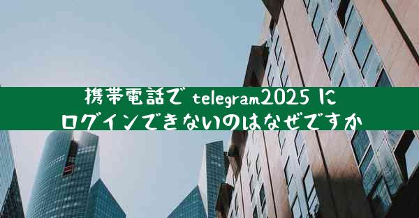 携帯電話で telegram2025 にログインできないのはなぜですか