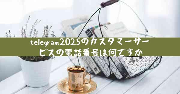 telegram2025のカスタマーサービスの電話番号は何ですか
