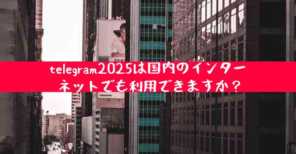 telegram2025は国内のインターネットでも利用できますか？