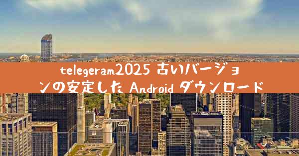 telegeram2025 古いバージョンの安定した Android ダウンロード