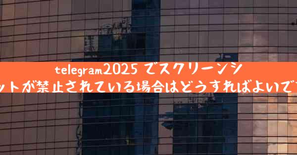 telegram2025 でスクリーンショットが禁止されている場合はどうすればよいですか