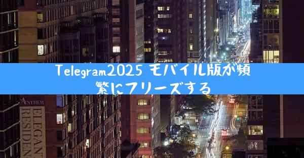 Telegram2025 モバイル版が頻繁にフリーズする