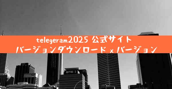 telegeram2025 公式サイト バージョンダウンロード x バージョン