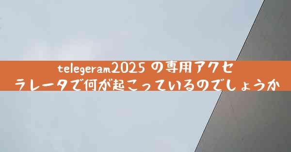 telegeram2025 の専用アクセラレータで何が起こっているのでしょうか